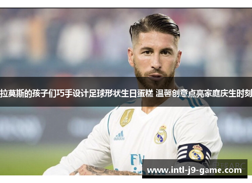 拉莫斯的孩子们巧手设计足球形状生日蛋糕 温馨创意点亮家庭庆生时刻
