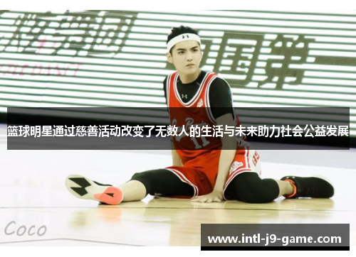 篮球明星通过慈善活动改变了无数人的生活与未来助力社会公益发展