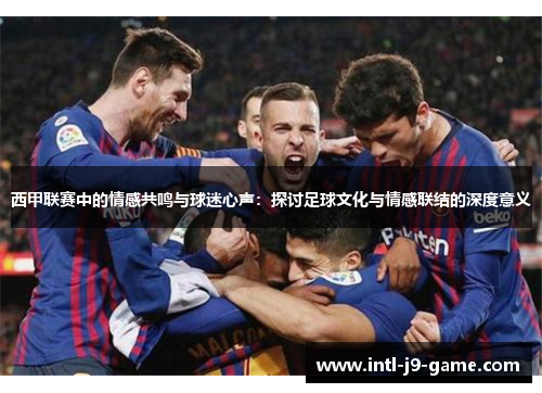 西甲联赛中的情感共鸣与球迷心声：探讨足球文化与情感联结的深度意义