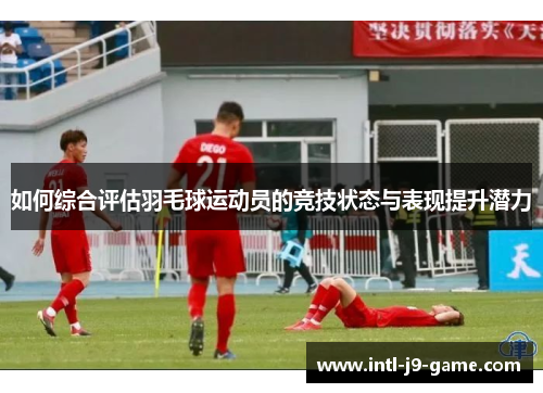 如何综合评估羽毛球运动员的竞技状态与表现提升潜力
