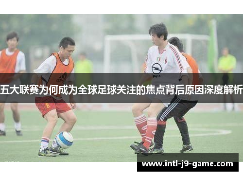 五大联赛为何成为全球足球关注的焦点背后原因深度解析