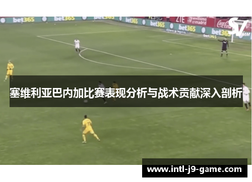 塞维利亚巴内加比赛表现分析与战术贡献深入剖析