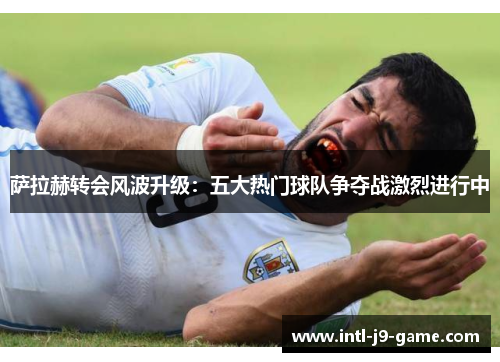 萨拉赫转会风波升级:五大热门球队争夺战激烈进行中 萨拉赫转会风波升级:五大热门球队争夺战激烈进行中