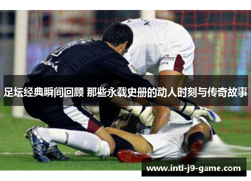 足坛经典瞬间回顾 那些永载史册的动人时刻与传奇故事 足坛经典瞬间回顾 那些永载史册的动人时刻与传奇故事