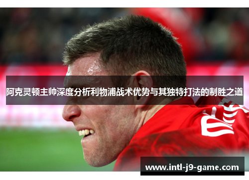 阿克灵顿主帅深度分析利物浦战术优势与其独特打法的制胜之道 阿克灵顿主帅深度分析利物浦战术优势与其独特打法的制胜之道