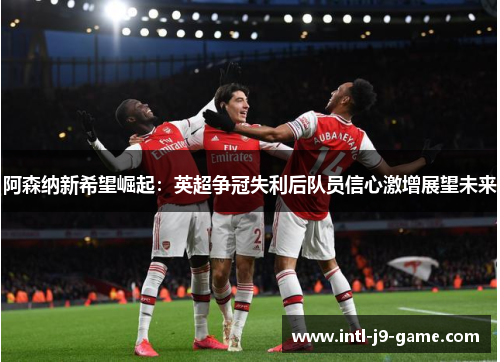 阿森纳新希望崛起：英超争冠失利后队员信心激增展望未来