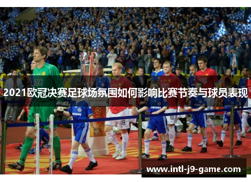 2021欧冠决赛足球场氛围如何影响比赛节奏与球员表现 2021欧冠决赛足球场氛围如何影响比赛节奏与球员表现