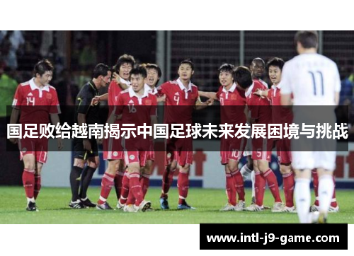 国足败给越南揭示中国足球未来发展困境与挑战