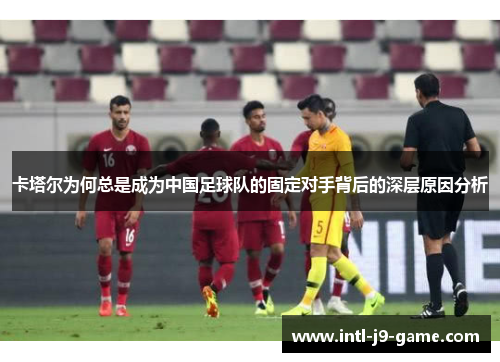 卡塔尔为何总是成为中国足球队的固定对手背后的深层原因分析 卡塔尔为何总是成为中国足球队的固定对手背后的深层原因分析