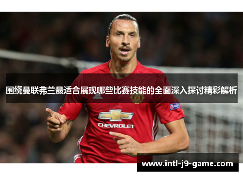 围绕曼联弗兰最适合展现哪些比赛技能的全面深入探讨精彩解析