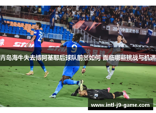 青岛海牛失去博阿基耶后球队前景如何 面临哪些挑战与机遇