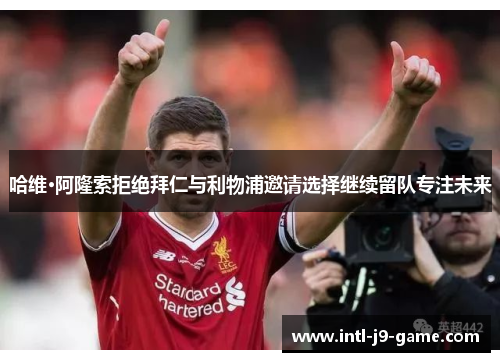 哈维·阿隆索拒绝拜仁与利物浦邀请选择继续留队专注未来