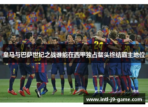 皇马与巴萨世纪之战谁能在西甲独占鳌头终结霸主地位