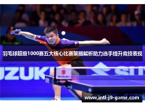 羽毛球超级1000赛五大核心比赛策略解析助力选手提升竞技表现