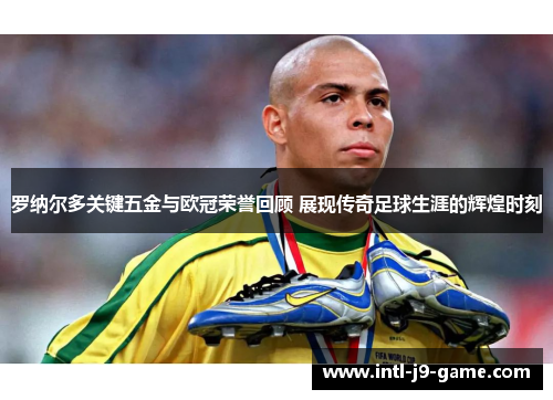 罗纳尔多关键五金与欧冠荣誉回顾 展现传奇足球生涯的辉煌时刻