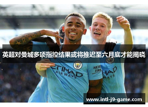 英超对曼城多项指控结果或将推迟至六月底才能揭晓