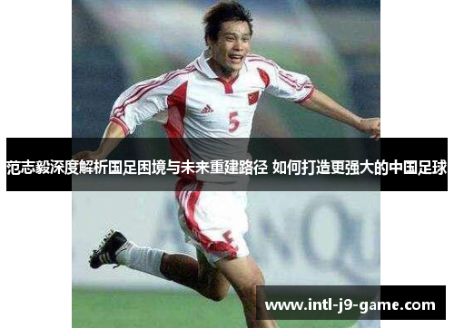 范志毅深度解析国足困境与未来重建路径 如何打造更强大的中国足球 范志毅深度解析国足困境与未来重建路径 如何打造更强大的中国足球